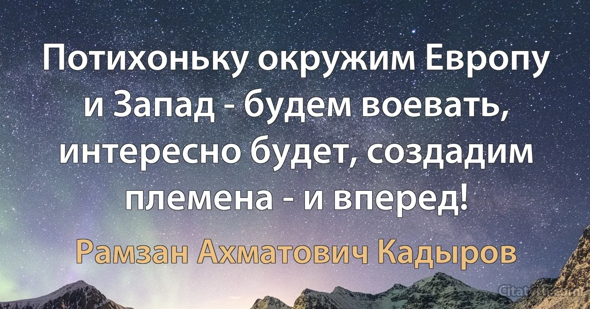 Потихоньку окружим Европу и Запад - будем воевать, интересно будет, создадим племена - и вперед! (Рамзан Ахматович Кадыров)