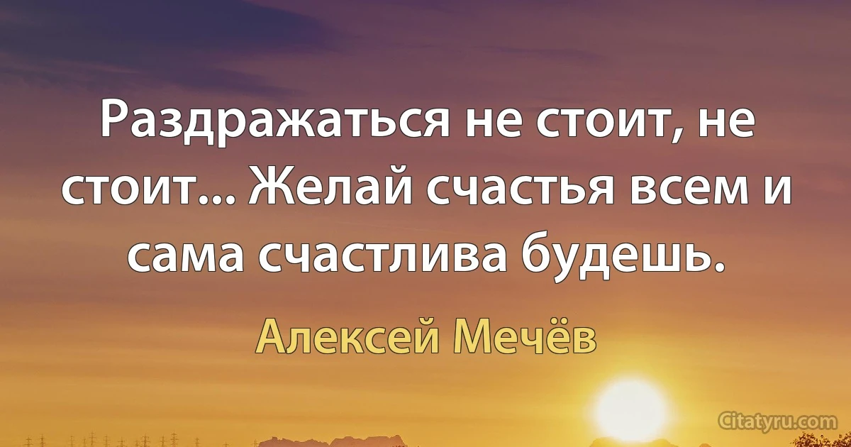 Раздражаться не стоит, не стоит... Желай счастья всем и сама счастлива будешь. (Алексей Мечёв)