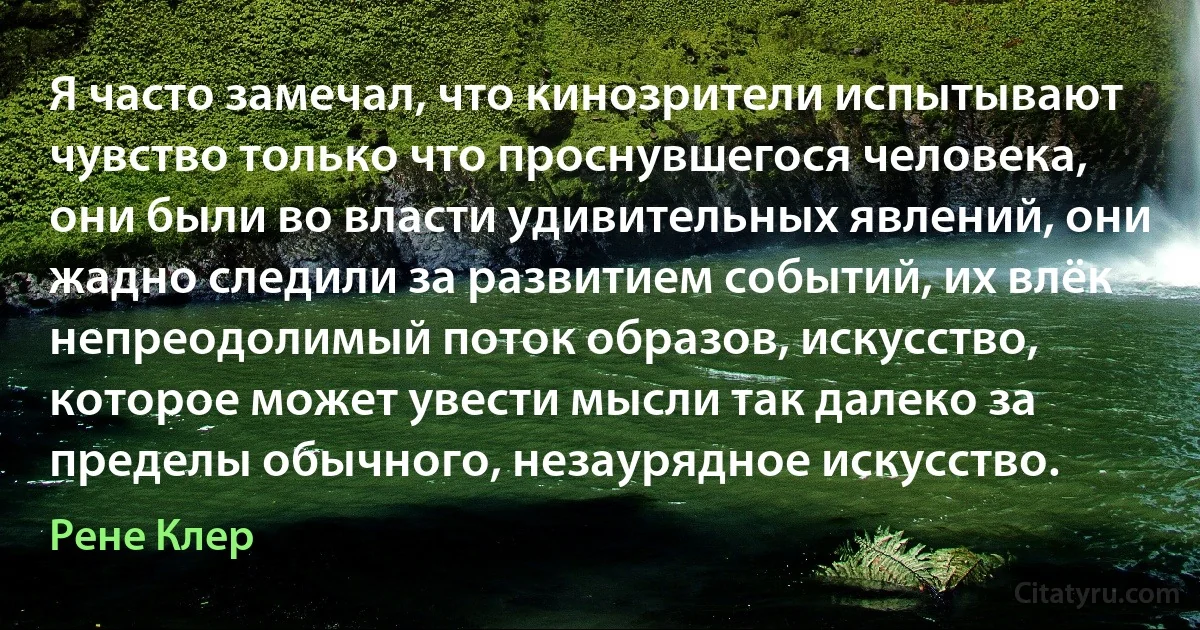 Я часто замечал, что кинозрители испытывают чувство только что проснувшегося человека, они были во власти удивительных явлений, они жадно следили за развитием событий, их влёк непреодолимый поток образов, искусство, которое может увести мысли так далеко за пределы обычного, незаурядное искусство. (Рене Клер)