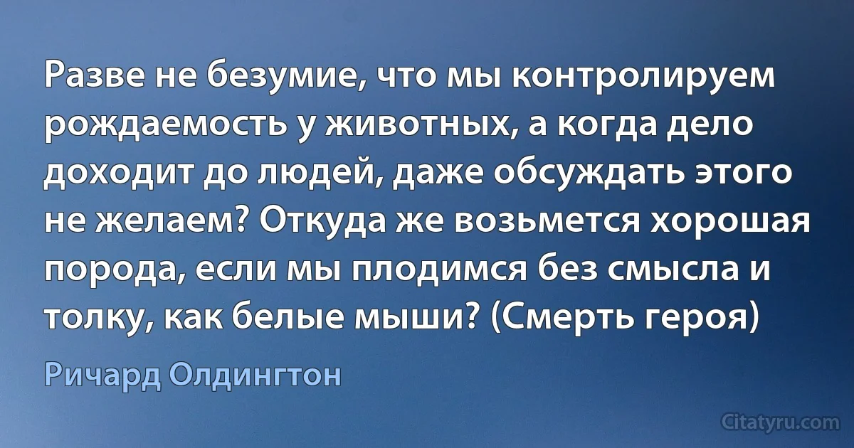 Разве не безумие, что мы контролируем рождаемость у животных, а когда дело доходит до людей, даже обсуждать этого не желаем? Откуда же возьмется хорошая порода, если мы плодимся без смысла и толку, как белые мыши? (Смерть героя) (Ричард Олдингтон)