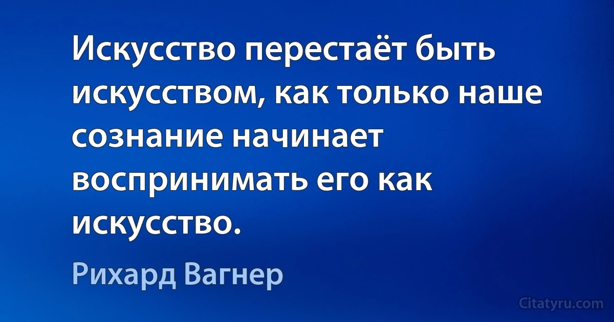 Искусство перестаёт быть искусством, как только наше сознание начинает воспринимать его как искусство. (Рихард Вагнер)