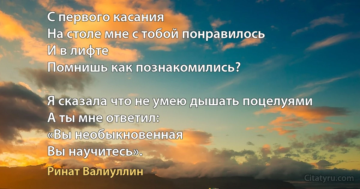 С первого касания
На столе мне с тобой понравилось
И в лифте 
Помнишь как познакомились?

Я сказала что не умею дышать поцелуями
А ты мне ответил: 
«Вы необыкновенная
Вы научитесь». (Ринат Валиуллин)