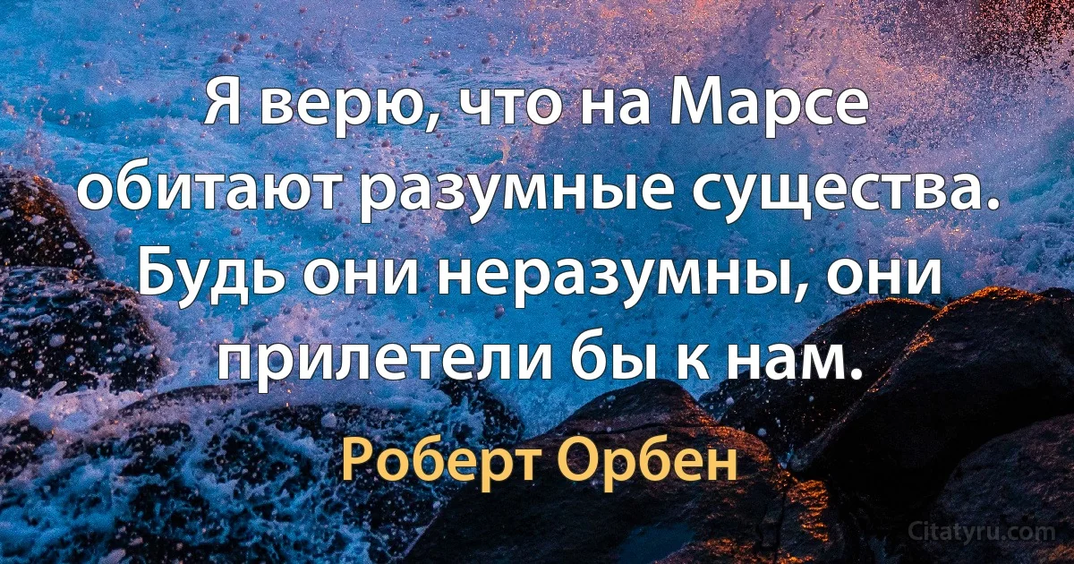 Я верю, что на Марсе обитают разумные существа. Будь они неразумны, они прилетели бы к нам. (Роберт Орбен)