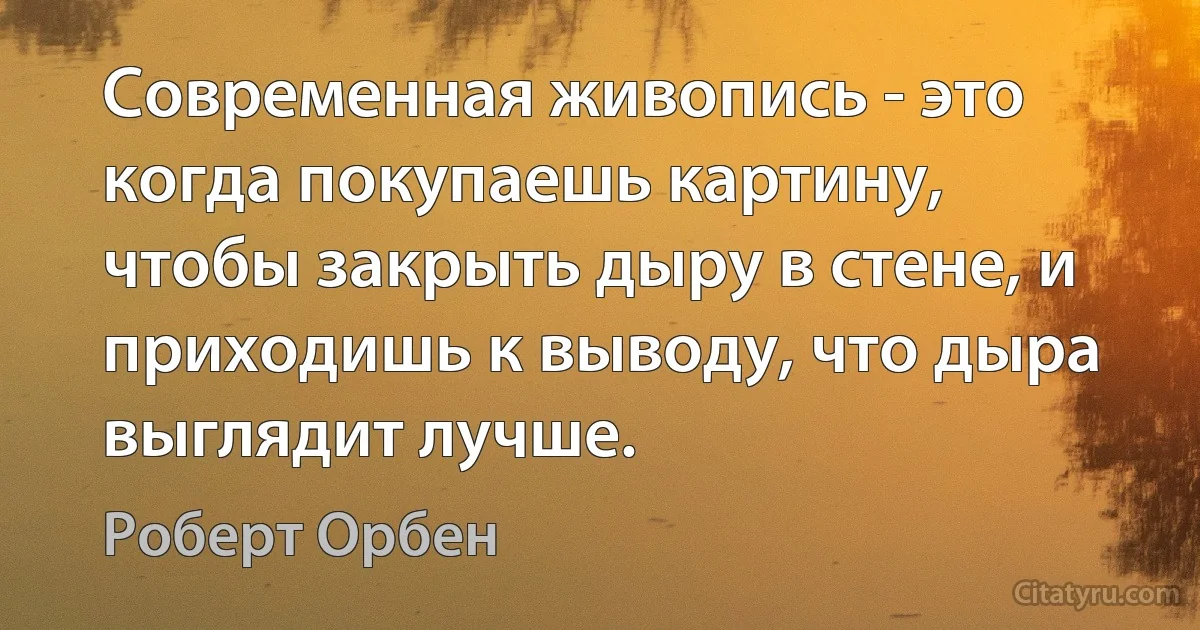 Современная живопись - это когда покупаешь картину, чтобы закрыть дыру в стене, и приходишь к выводу, что дыра выглядит лучше. (Роберт Орбен)