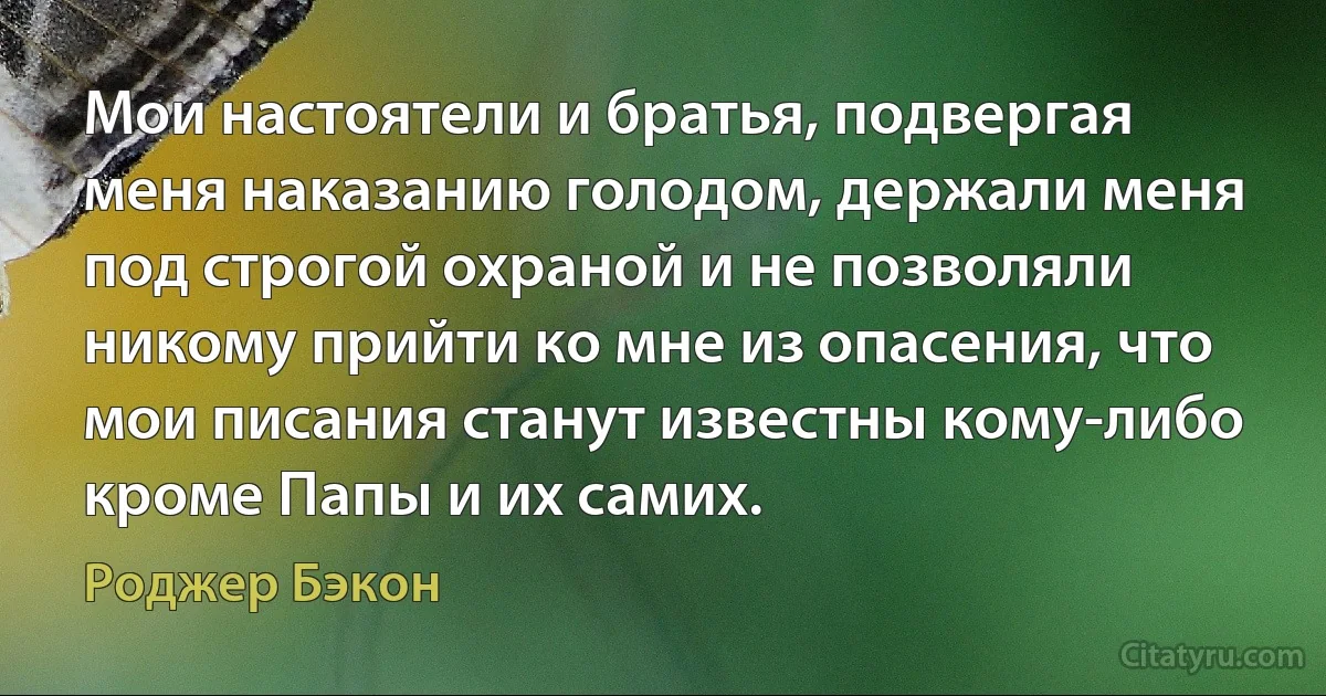 Мои настоятели и братья, подвергая меня наказанию голодом, держали меня под строгой охраной и не позволяли никому прийти ко мне из опасения, что мои писания станут известны кому-либо кроме Папы и их самих. (Роджер Бэкон)