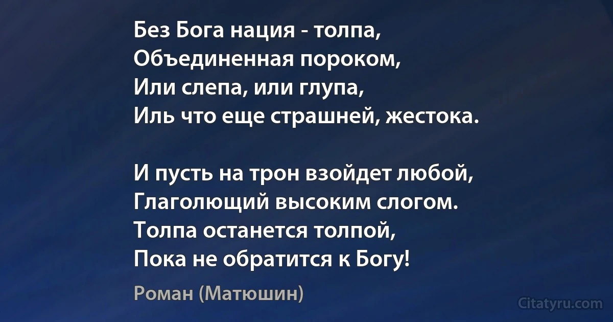 Без Бога нация - толпа,
Объединенная пороком,
Или слепа, или глупа,
Иль что еще страшней, жестока.

И пусть на трон взойдет любой,
Глаголющий высоким слогом.
Толпа останется толпой,
Пока не обратится к Богу! (Роман (Матюшин))