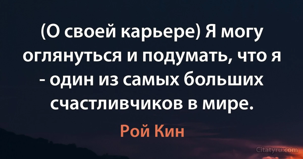 (О своей карьере) Я могу оглянуться и подумать, что я - один из самых больших счастливчиков в мире. (Рой Кин)