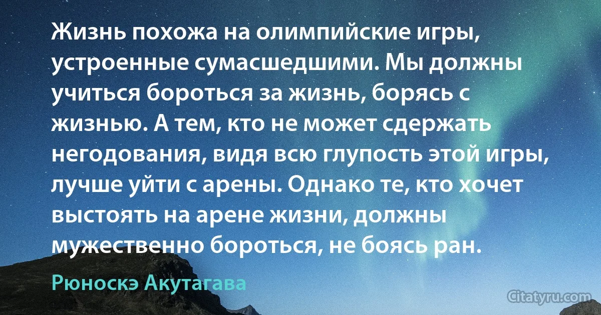 Жизнь похожа на олимпийские игры, устроенные сумасшедшими. Мы должны учиться бороться за жизнь, борясь с жизнью. А тем, кто не может сдержать негодования, видя всю глупость этой игры, лучше уйти с арены. Однако те, кто хочет выстоять на арене жизни, должны мужественно бороться, не боясь ран. (Рюноскэ Акутагава)