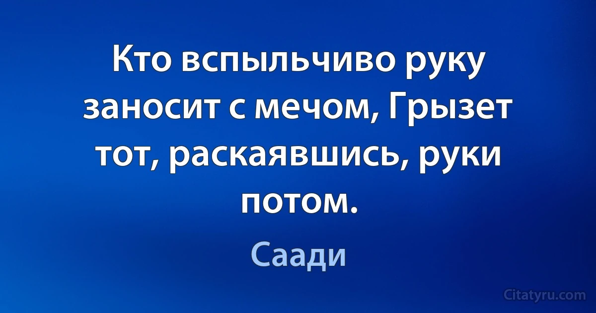 Кто вспыльчиво руку заносит с мечом, Грызет тот, раскаявшись, руки потом. (Саади)