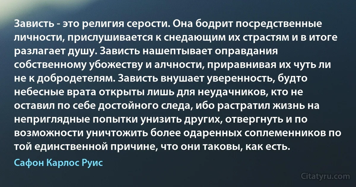 Зависть - это религия серости. Она бодрит посредственные личности, прислушивается к снедающим их страстям и в итоге разлагает душу. Зависть нашептывает оправдания собственному убожеству и алчности, приравнивая их чуть ли не к добродетелям. Зависть внушает уверенность, будто небесные врата открыты лишь для неудачников, кто не оставил по себе достойного следа, ибо растратил жизнь на неприглядные попытки унизить других, отвергнуть и по возможности уничтожить более одаренных соплеменников по той единственной причине, что они таковы, как есть. (Сафон Карлос Руис)