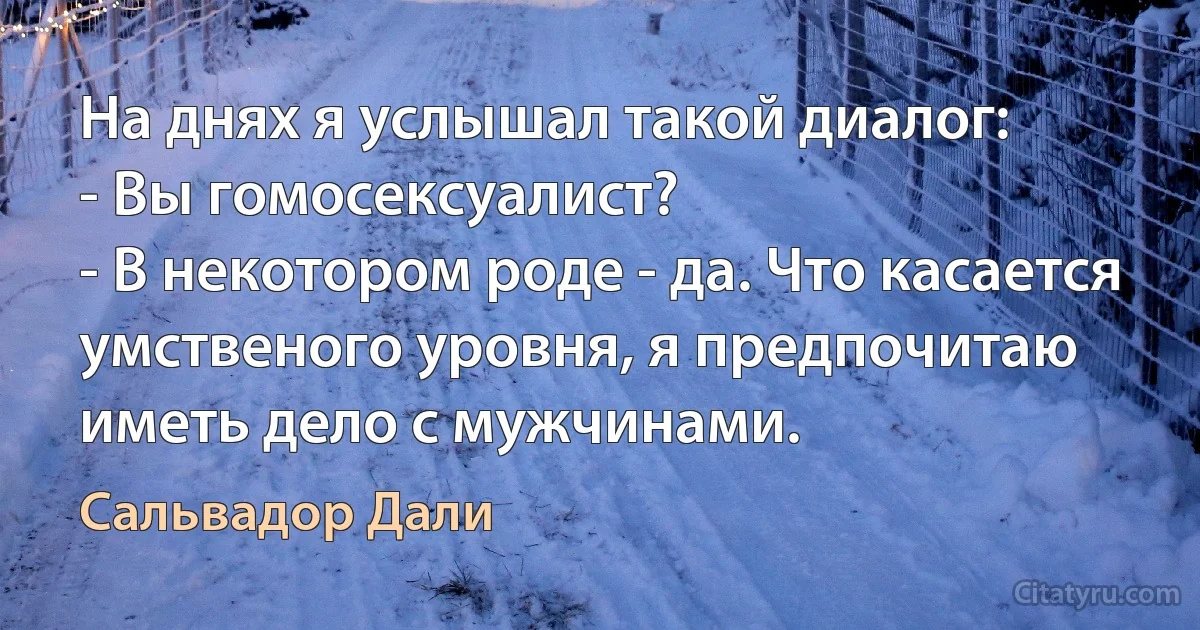 На днях я услышал такой диалог:
- Вы гомосексуалист?
- В некотором роде - да. Что касается умственого уровня, я предпочитаю иметь дело с мужчинами. (Сальвадор Дали)