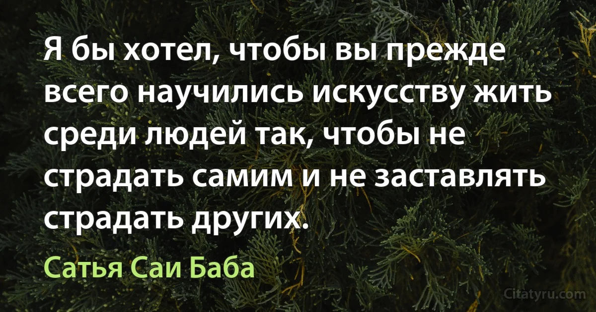 Я бы хотел, чтобы вы прежде всего научились искусству жить среди людей так, чтобы не страдать самим и не заставлять страдать других. (Сатья Саи Баба)