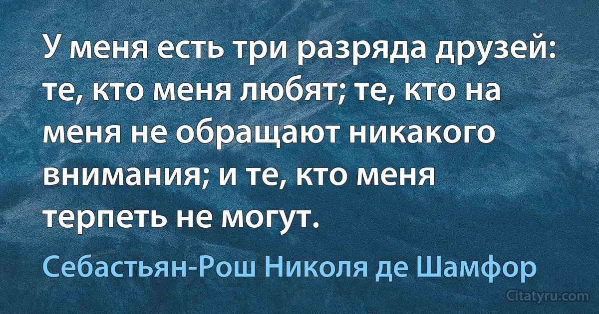 У меня есть три разряда друзей: те, кто меня любят; те, кто на меня не обращают никакого внимания; и те, кто меня терпеть не могут. (Себастьян-Рош Николя де Шамфор)