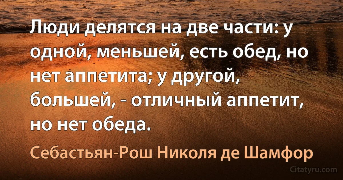 Люди делятся на две части: у одной, меньшей, есть обед, но нет аппетита; у другой, большей, - отличный аппетит, но нет обеда. (Себастьян-Рош Николя де Шамфор)