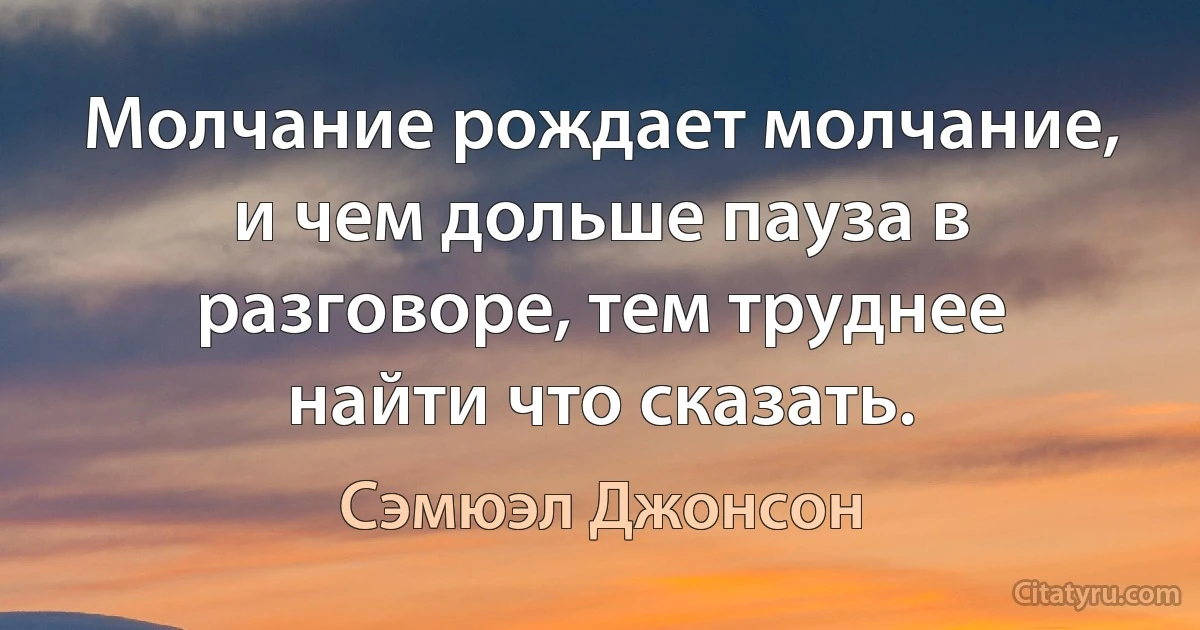 Молчание рождает молчание, и чем дольше пауза в разговоре, тем труднее найти что сказать. (Сэмюэл Джонсон)