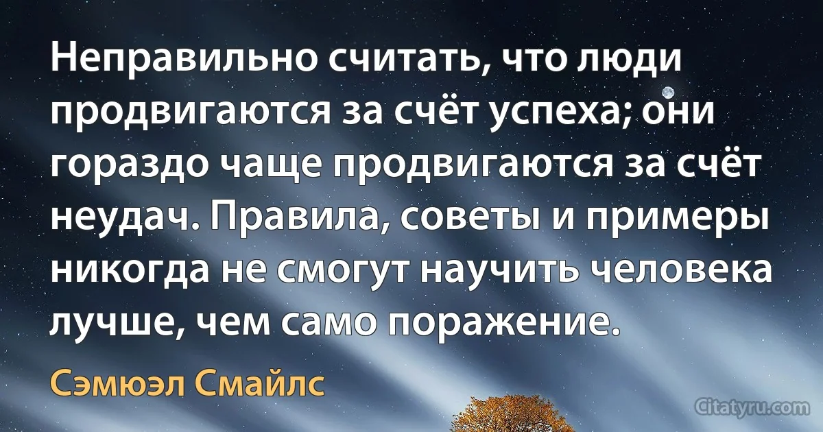 Неправильно считать, что люди продвигаются за счёт успеха; они гораздо чаще продвигаются за счёт неудач. Правила, советы и примеры никогда не смогут научить человека лучше, чем само поражение. (Сэмюэл Смайлс)