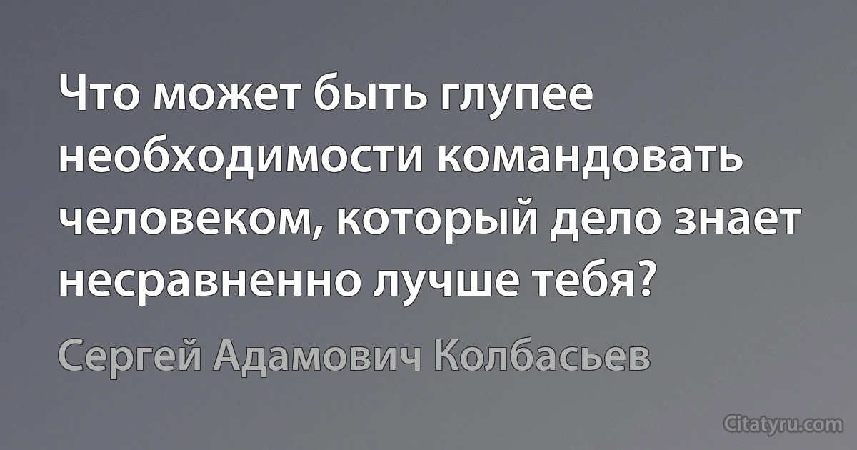 Что может быть глупее необходимости командовать человеком, который дело знает несравненно лучше тебя? (Сергей Адамович Колбасьев)