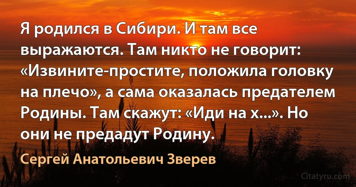 Я родился в Сибири. И там все выражаются. Там никто не говорит: «Извините-простите, положила головку на плечо», а сама оказалась предателем Родины. Там скажут: «Иди на х...». Но они не предадут Родину. (Сергей Анатольевич Зверев)