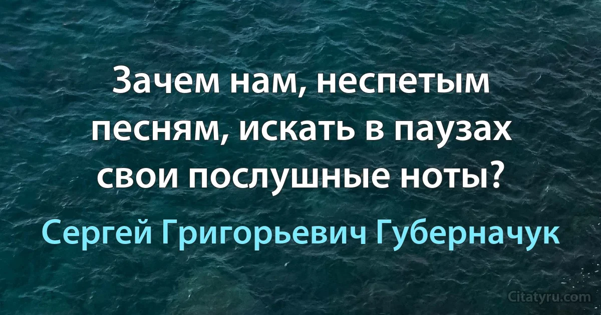 Зачем нам, неспетым песням, искать в паузах свои послушные ноты? (Сергей Григорьевич Губерначук)