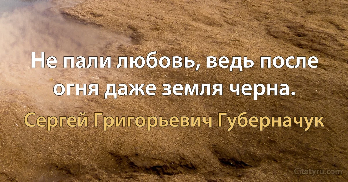 Не пали любовь, ведь после огня даже земля черна. (Сергей Григорьевич Губерначук)