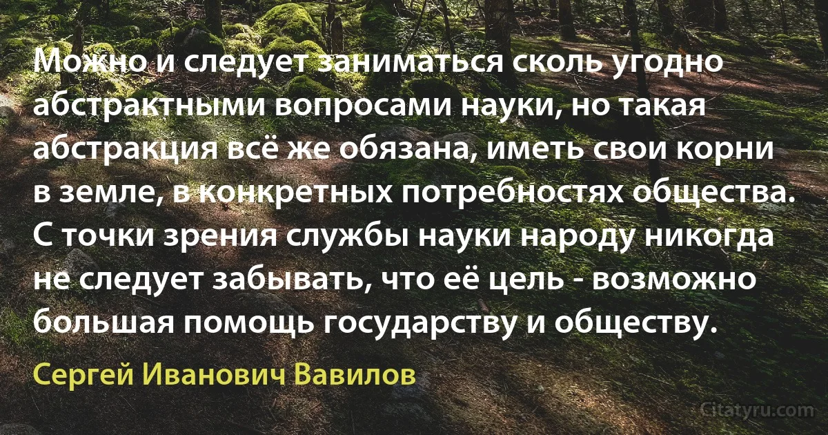 Можно и следует заниматься сколь угодно абстрактными вопросами науки, но такая абстракция всё же обязана, иметь свои корни в земле, в конкретных потребностях общества. С точки зрения службы науки народу никогда не следует забывать, что её цель - возможно большая помощь государству и обществу. (Сергей Иванович Вавилов)