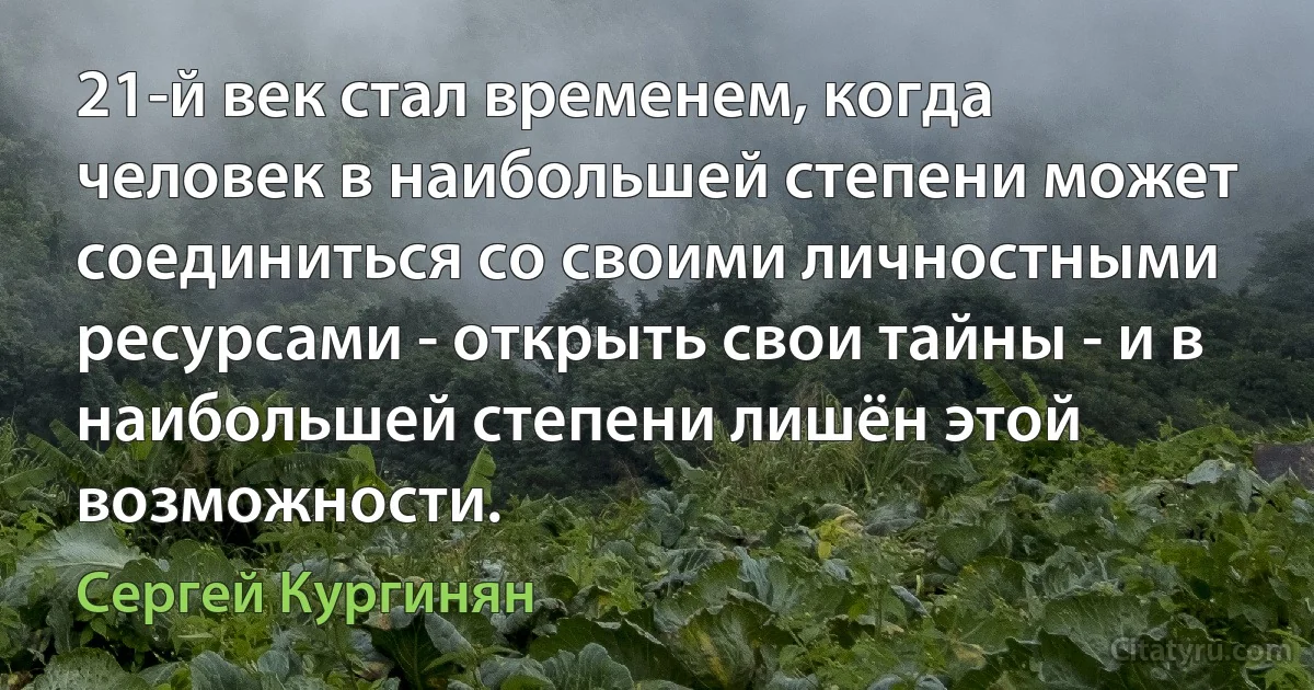 21-й век стал временем, когда человек в наибольшей степени может соединиться со своими личностными ресурсами - открыть свои тайны - и в наибольшей степени лишён этой возможности. (Сергей Кургинян)