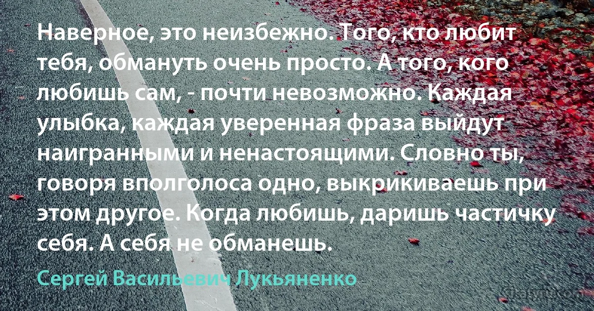 Наверное, это неизбежно. Того, кто любит тебя, обмануть очень просто. А того, кого любишь сам, - почти невозможно. Каждая улыбка, каждая уверенная фраза выйдут наигранными и ненастоящими. Словно ты, говоря вполголоса одно, выкрикиваешь при этом другое. Когда любишь, даришь частичку себя. А себя не обманешь. (Сергей Васильевич Лукьяненко)