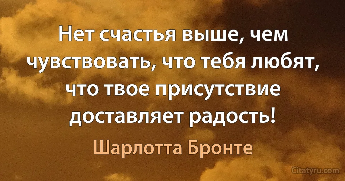 Нет счастья выше, чем чувствовать, что тебя любят, что твое присутствие доставляет радость! (Шарлотта Бронте)