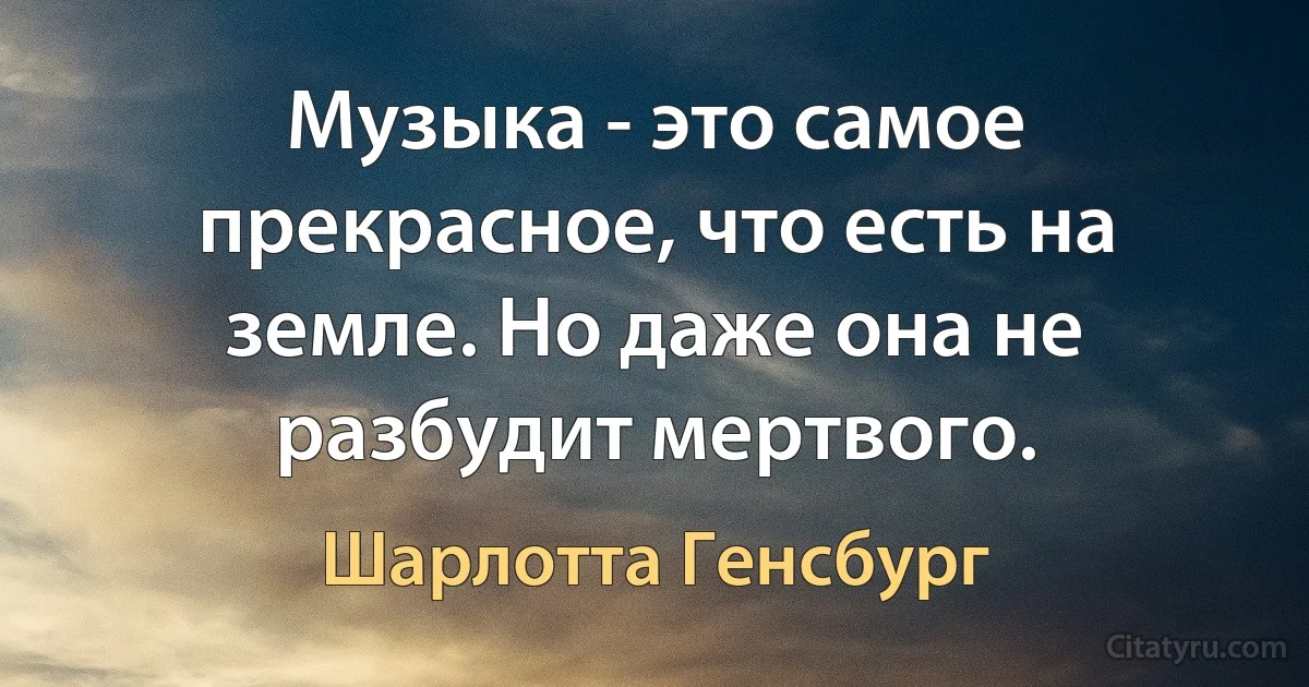 Музыка - это самое прекрасное, что есть на земле. Но даже она не разбудит мертвого. (Шарлотта Генсбург)