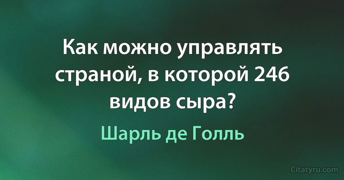 Как можно управлять страной, в которой 246 видов сыра? (Шарль де Голль)