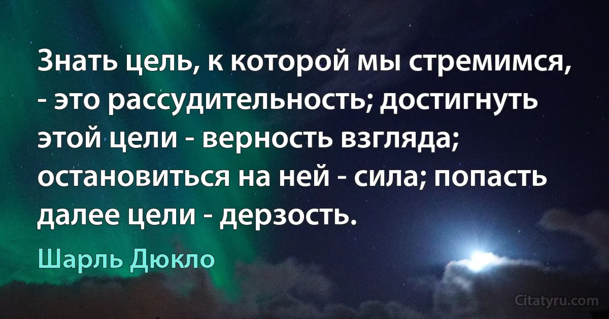 Знать цель, к которой мы стремимся, - это рассудительность; достигнуть этой цели - верность взгляда; остановиться на ней - сила; попасть далее цели - дерзость. (Шарль Дюкло)