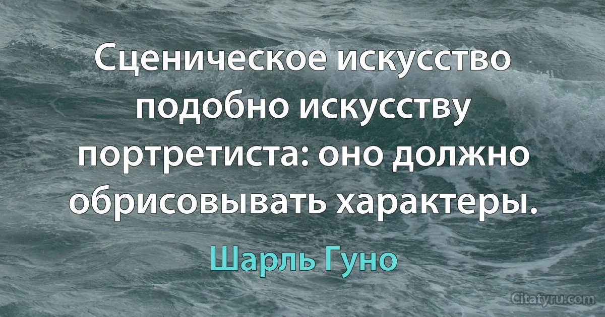 Сценическое искусство подобно искусству портретиста: оно должно обрисовывать характеры. (Шарль Гуно)