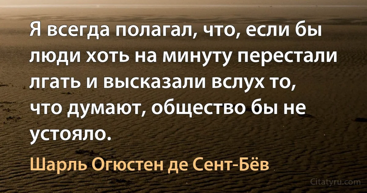 Я всегда полагал, что, если бы люди хоть на минуту перестали лгать и высказали вслух то, что думают, общество бы не устояло. (Шарль Огюстен де Сент-Бёв)