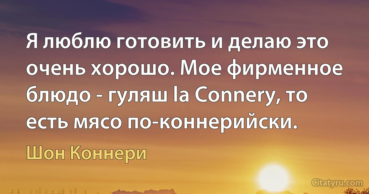 Я люблю готовить и делаю это очень хорошо. Мое фирменное блюдо - гуляш la Connery, то есть мясо по-коннерийски. (Шон Коннери)