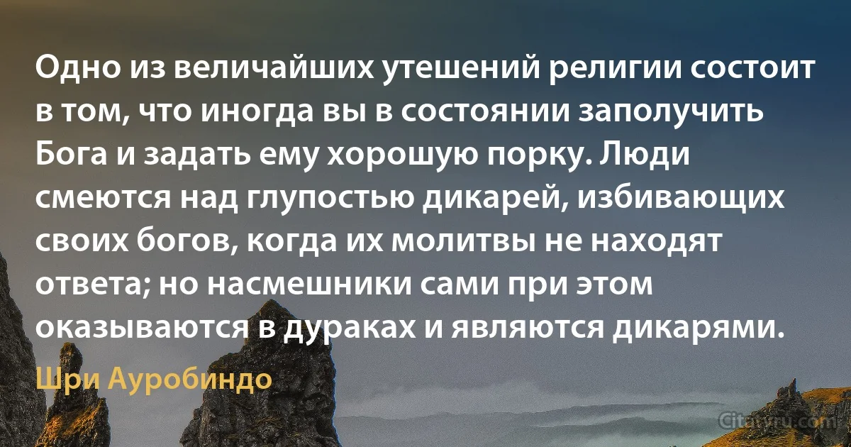 Одно из величайших утешений религии состоит в том, что иногда вы в состоянии заполучить Бога и задать ему хорошую порку. Люди смеются над глупостью дикарей, избивающих своих богов, когда их молитвы не находят ответа; но насмешники сами при этом оказываются в дураках и являются дикарями. (Шри Ауробиндо)