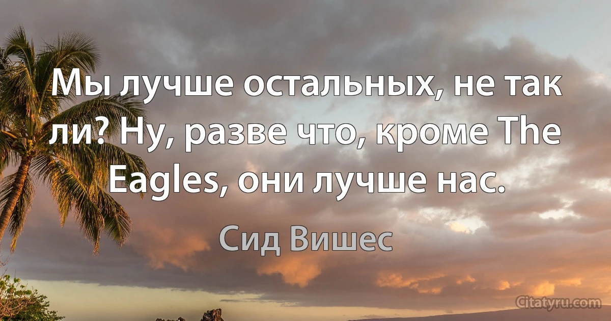 Мы лучше остальных, не так ли? Ну, разве что, кроме The Eagles, они лучше нас. (Сид Вишес)