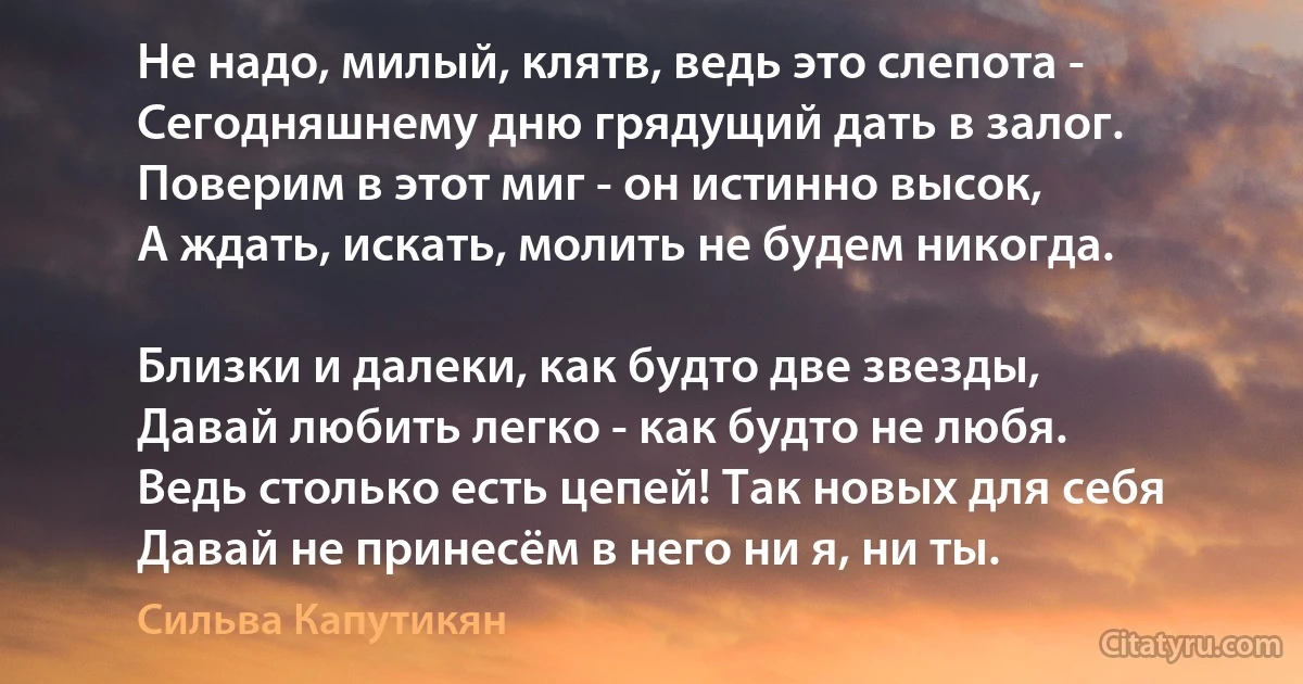 Не надо, милый, клятв, ведь это слепота -
Сегодняшнему дню грядущий дать в залог.
Поверим в этот миг - он истинно высок,
А ждать, искать, молить не будем никогда.

Близки и далеки, как будто две звезды,
Давай любить легко - как будто не любя.
Ведь столько есть цепей! Так новых для себя
Давай не принесём в него ни я, ни ты. (Сильва Капутикян)