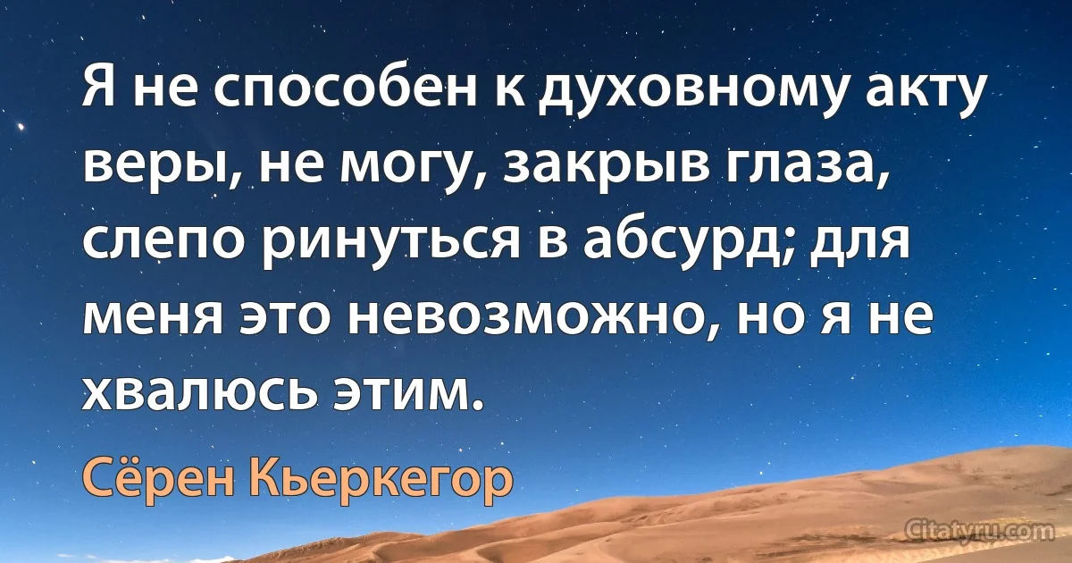 Я не способен к духовному акту веры, не могу, закрыв глаза, слепо ринуться в абсурд; для меня это невозможно, но я не хвалюсь этим. (Сёрен Кьеркегор)