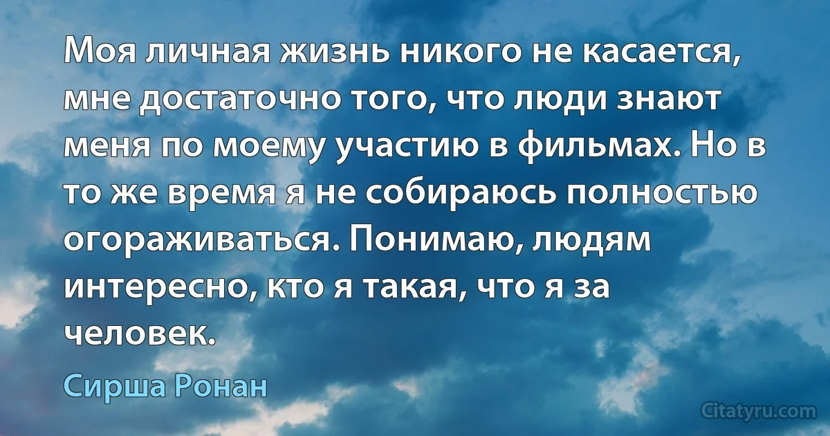 Моя личная жизнь никого не касается, мне достаточно того, что люди знают меня по моему участию в фильмах. Но в то же время я не собираюсь полностью огораживаться. Понимаю, людям интересно, кто я такая, что я за человек. (Сирша Ронан)