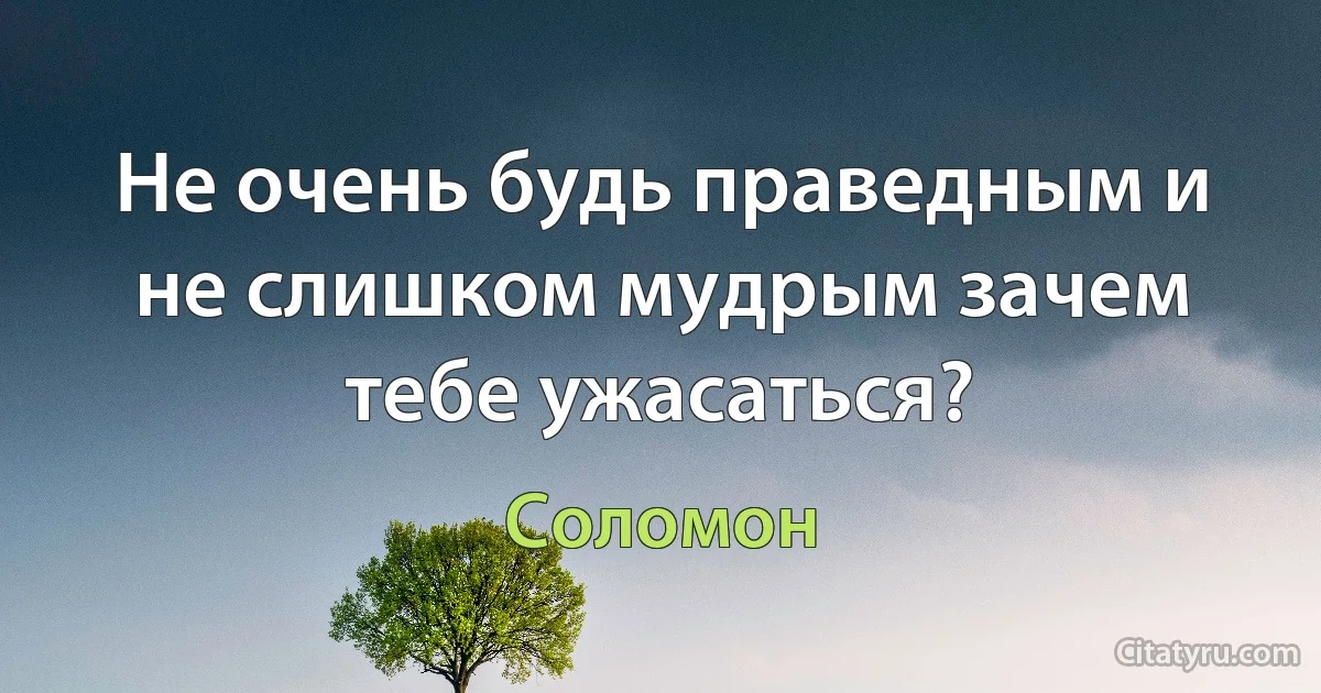 Не очень будь праведным и не слишком мудрым зачем тебе ужасаться? (Соломон)