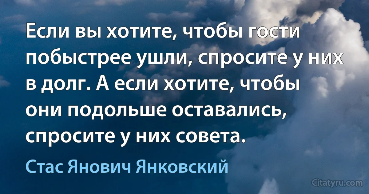 Если вы хотите, чтобы гости побыстрее ушли, спросите у них в долг. А если хотите, чтобы они подольше оставались, спросите у них совета. (Стас Янович Янковский)