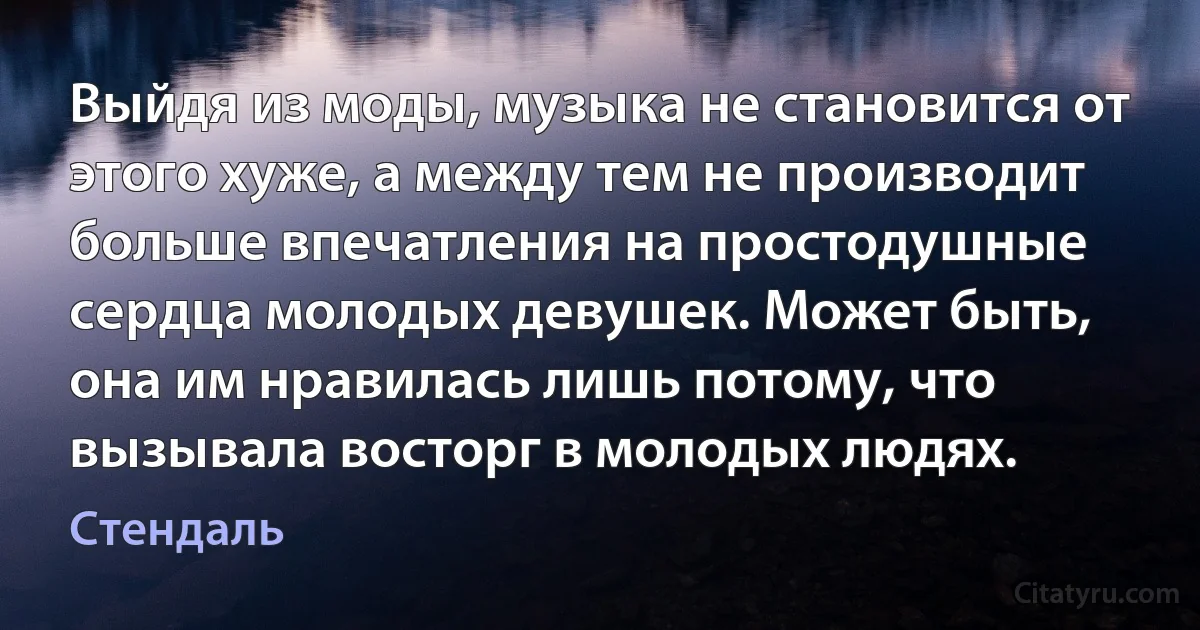 Выйдя из моды, музыка не становится от этого хуже, а между тем не производит больше впечатления на простодушные сердца молодых девушек. Может быть, она им нравилась лишь потому, что вызывала восторг в молодых людях. (Стендаль)