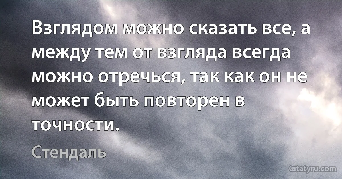 Взглядом можно сказать все, а между тем от взгляда всегда можно отречься, так как он не может быть повторен в точности. (Стендаль)