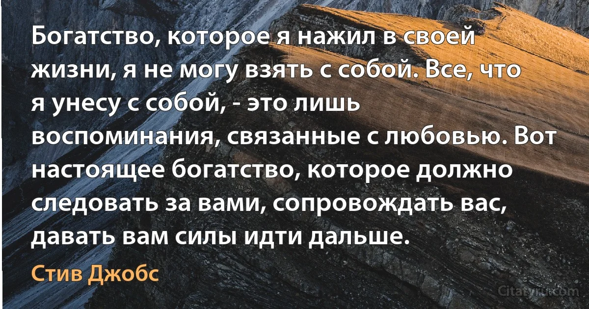 Богатство, которое я нажил в своей жизни, я не могу взять с собой. Все, что я унесу с собой, - это лишь воспоминания, связанные с любовью. Вот настоящее богатство, которое должно следовать за вами, сопровождать вас, давать вам силы идти дальше. (Стив Джобс)