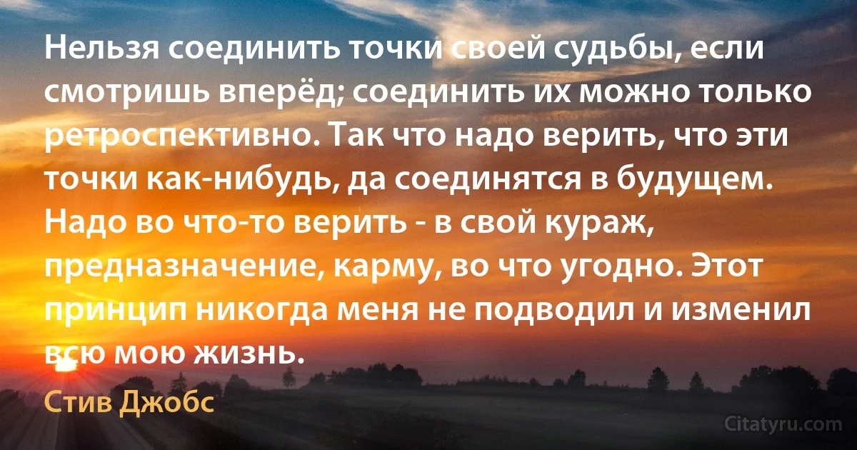 Нельзя соединить точки своей судьбы, если смотришь вперёд; соединить их можно только ретроспективно. Так что надо верить, что эти точки как-нибудь, да соединятся в будущем. Надо во что-то верить - в свой кураж, предназначение, карму, во что угодно. Этот принцип никогда меня не подводил и изменил всю мою жизнь. (Стив Джобс)