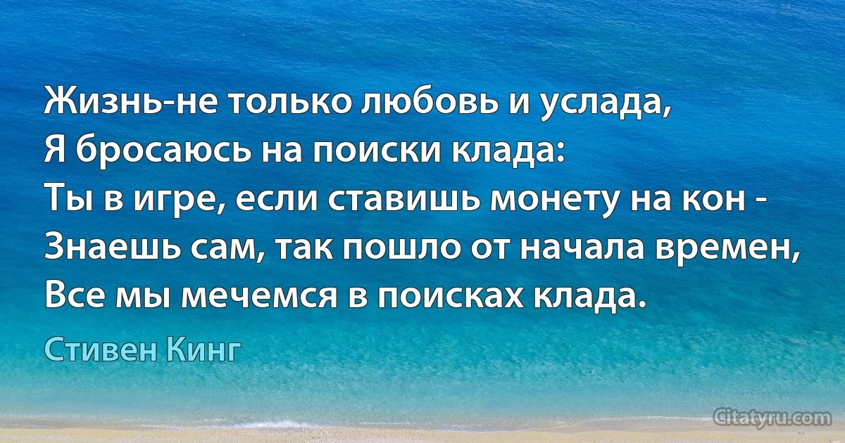 Жизнь-не только любовь и услада,
Я бросаюсь на поиски клада:
Ты в игре, если ставишь монету на кон -
Знаешь сам, так пошло от начала времен,
Все мы мечемся в поисках клада. (Стивен Кинг)