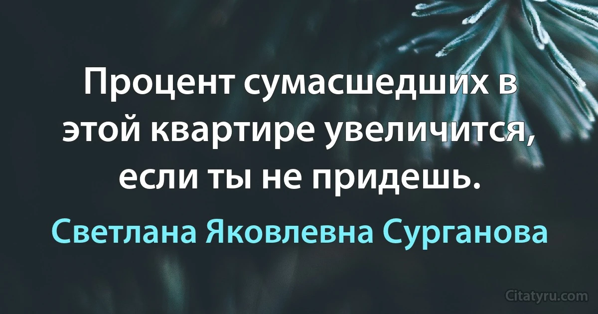 Процент сумасшедших в этой квартире увеличится, если ты не придешь. (Светлана Яковлевна Сурганова)