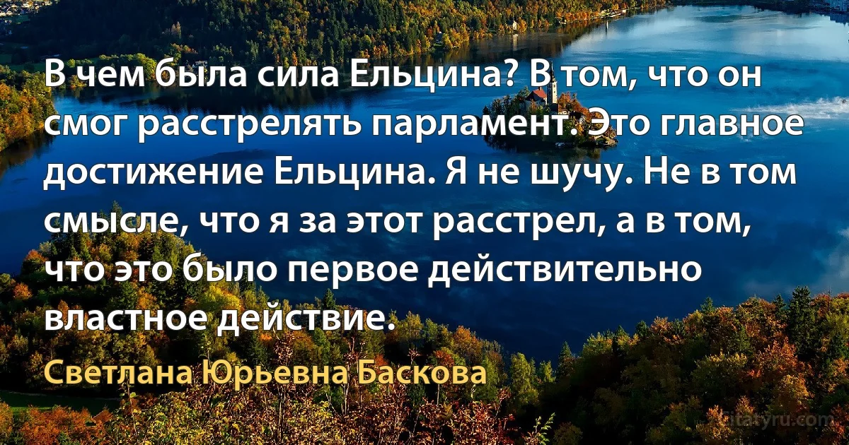 В чем была сила Ельцина? В том, что он смог расстрелять парламент. Это главное достижение Ельцина. Я не шучу. Не в том смысле, что я за этот расстрел, а в том, что это было первое действительно властное действие. (Светлана Юрьевна Баскова)