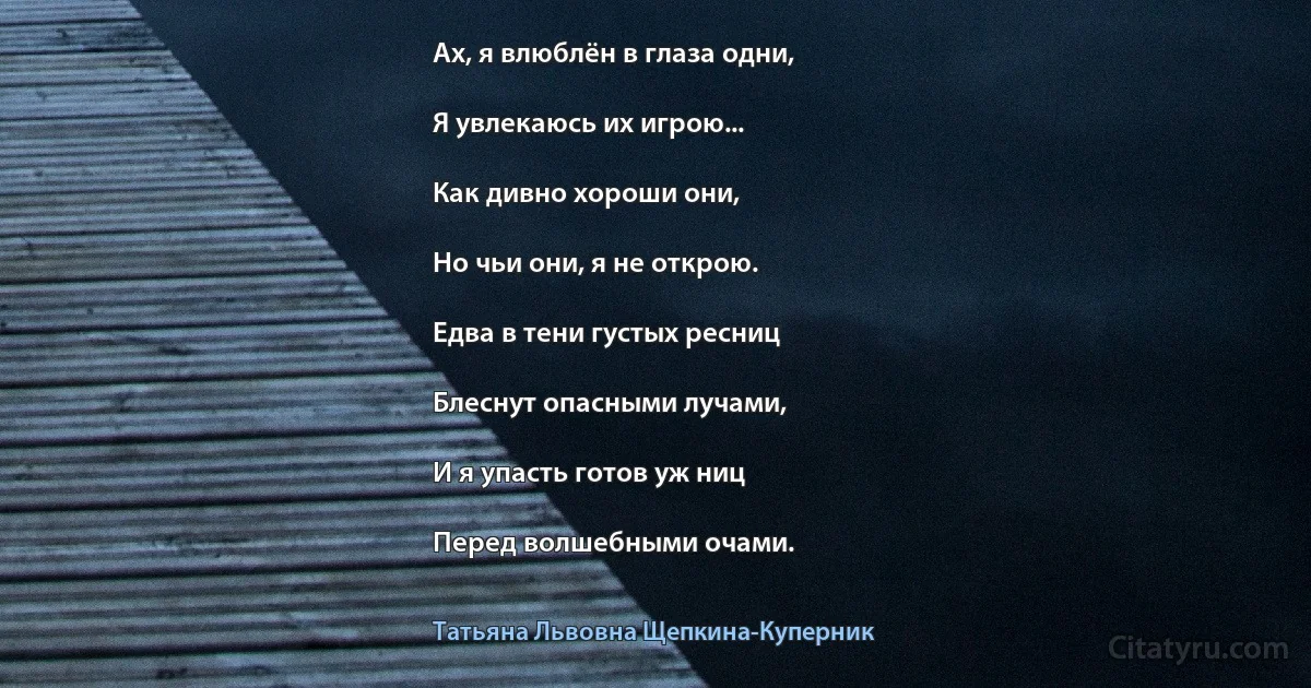 Ах, я влюблён в глаза одни,

Я увлекаюсь их игрою...

Как дивно хороши они,

Но чьи они, я не открою.

Едва в тени густых ресниц

Блеснут опасными лучами,

И я упасть готов уж ниц

Перед волшебными очами. (Татьяна Львовна Щепкина-Куперник)