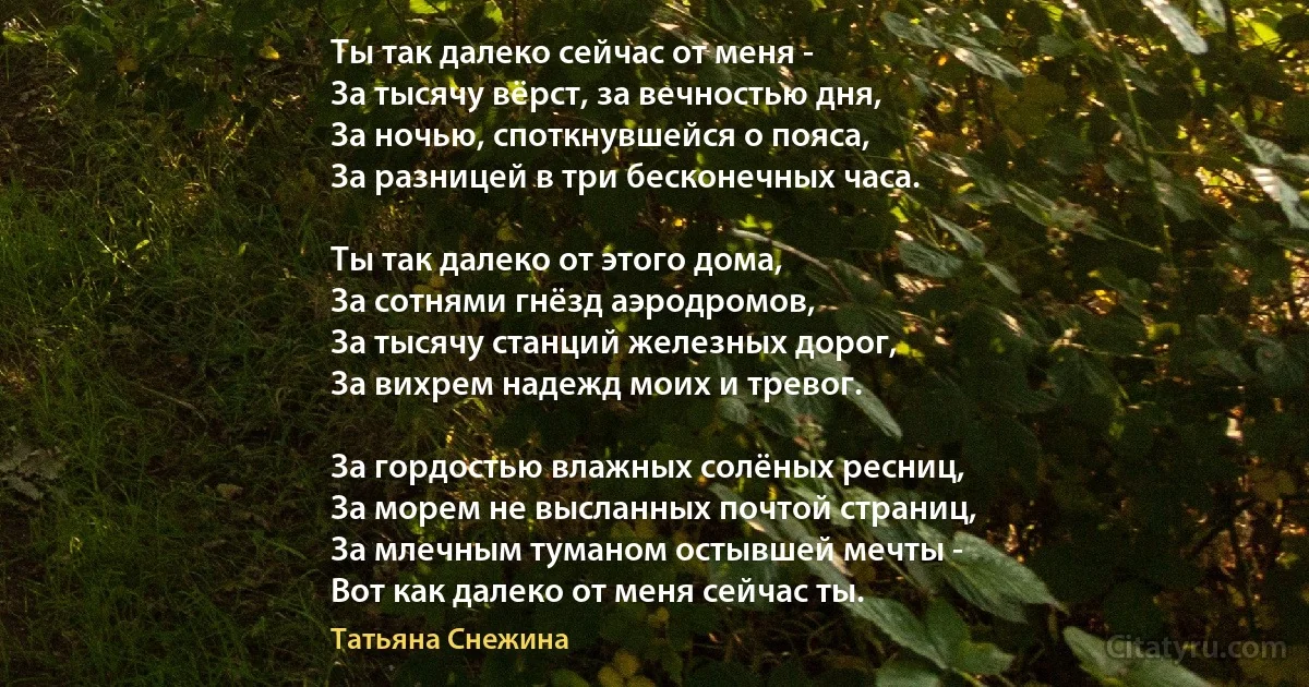 Ты так далеко сейчас от меня - 
За тысячу вёрст, за вечностью дня, 
За ночью, споткнувшейся о пояса, 
За разницей в три бесконечных часа. 

Ты так далеко от этого дома, 
За сотнями гнёзд аэродромов, 
За тысячу станций железных дорог, 
За вихрем надежд моих и тревог. 

За гордостью влажных солёных ресниц, 
За морем не высланных почтой страниц, 
За млечным туманом остывшей мечты - 
Вот как далеко от меня сейчас ты. (Татьяна Снежина)